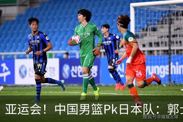 亚运会！中国男篮Pk日本队：郭士强做好4点 可以赢球