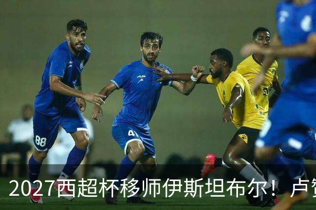 2027西超杯移师伊斯坦布尔！卢赞：西超杯潜在受众超过一亿人